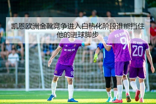 凯恩欧洲金靴竞争进入白热化阶段谁能挡住他的进球脚步