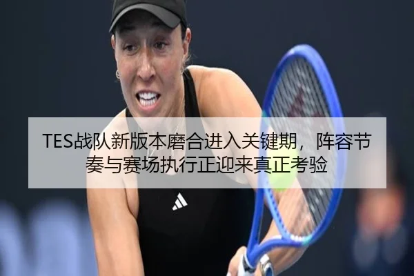 TES战队新版本磨合进入关键期，阵容节奏与赛场执行正迎来真正考验